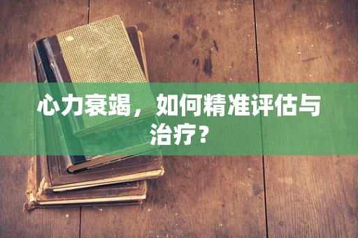 心力衰竭，如何精准评估与治疗？