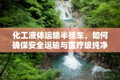 化工液体运输半挂车，如何确保安全运输与医疗级纯净？