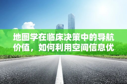 地图学在临床决策中的导航价值，如何利用空间信息优化诊疗路径？
