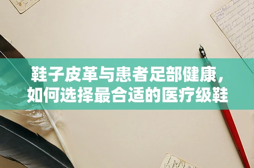鞋子皮革与患者足部健康，如何选择最合适的医疗级鞋履？