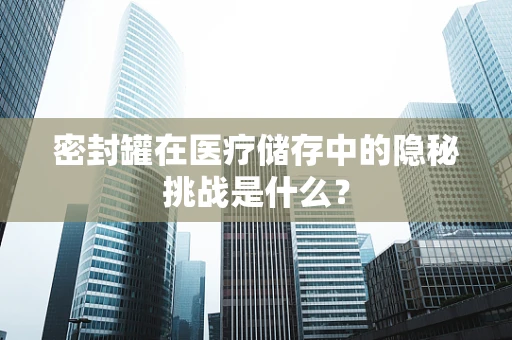 密封罐在医疗储存中的隐秘挑战是什么？