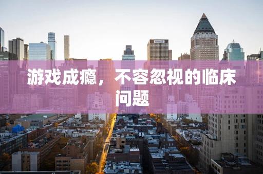 游戏成瘾，不容忽视的临床问题