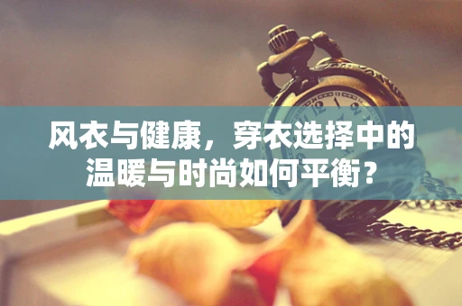 风衣与健康，穿衣选择中的温暖与时尚如何平衡？