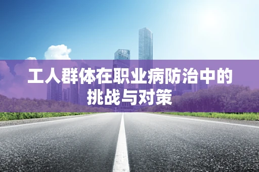 工人群体在职业病防治中的挑战与对策