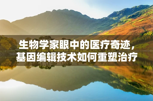 生物学家眼中的医疗奇迹，基因编辑技术如何重塑治疗未来？