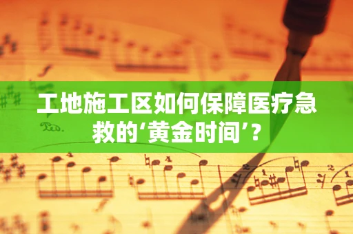 工地施工区如何保障医疗急救的‘黄金时间’？