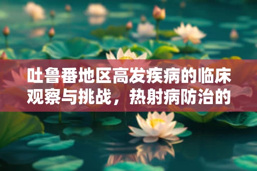 吐鲁番地区高发疾病的临床观察与挑战，热射病防治的探索