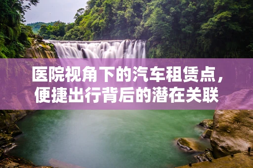 医院视角下的汽车租赁点，便捷出行背后的潜在关联