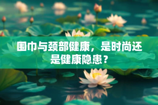 围巾与颈部健康，是时尚还是健康隐患？