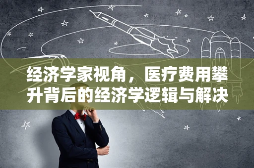 经济学家视角，医疗费用攀升背后的经济学逻辑与解决方案