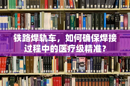 铁路焊轨车，如何确保焊接过程中的医疗级精准？