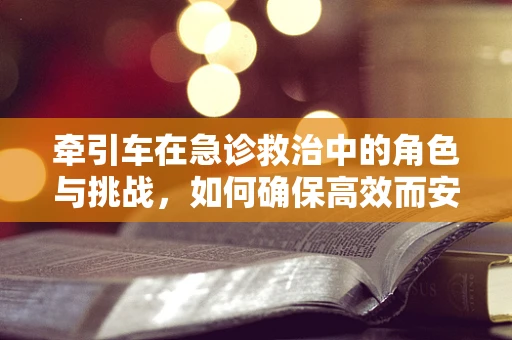 牵引车在急诊救治中的角色与挑战，如何确保高效而安全？