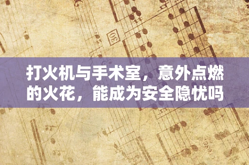 打火机与手术室，意外点燃的火花，能成为安全隐忧吗？