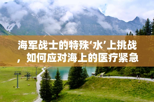 海军战士的特殊‘水’上挑战，如何应对海上的医疗紧急情况？