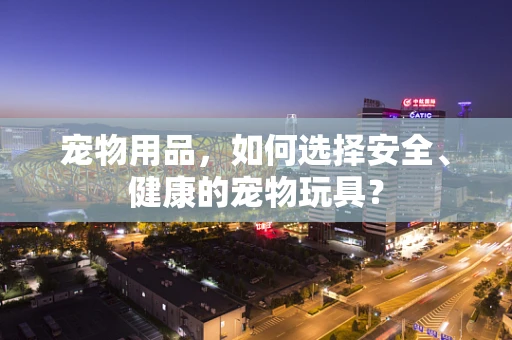 宠物用品，如何选择安全、健康的宠物玩具？