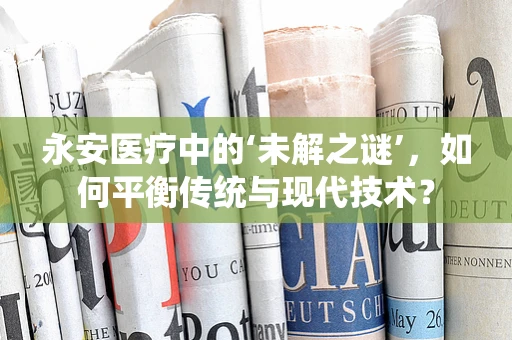 永安医疗中的‘未解之谜’，如何平衡传统与现代技术？