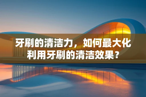 牙刷的清洁力，如何最大化利用牙刷的清洁效果？