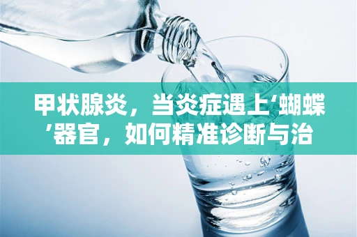 甲状腺炎，当炎症遇上‘蝴蝶’器官，如何精准诊断与治疗？