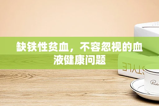 缺铁性贫血，不容忽视的血液健康问题