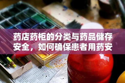 药店药柜的分类与药品储存安全，如何确保患者用药安全？