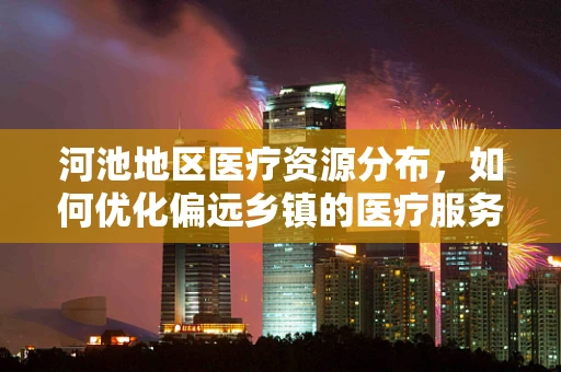 河池地区医疗资源分布，如何优化偏远乡镇的医疗服务？