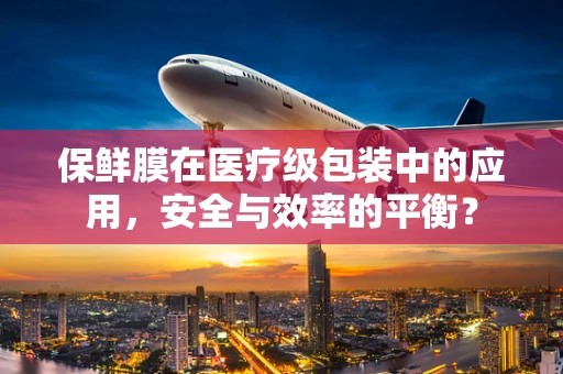 保鲜膜在医疗级包装中的应用，安全与效率的平衡？