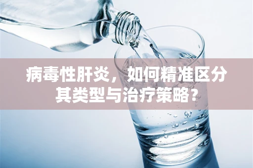 病毒性肝炎，如何精准区分其类型与治疗策略？