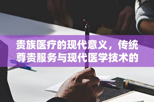 贵族医疗的现代意义，传统尊贵服务与现代医学技术的融合