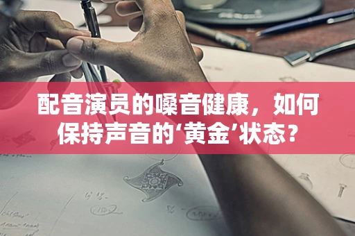 配音演员的嗓音健康，如何保持声音的‘黄金’状态？