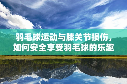 羽毛球运动与膝关节损伤，如何安全享受羽毛球的乐趣？