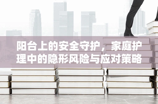 阳台上的安全守护，家庭护理中的隐形风险与应对策略