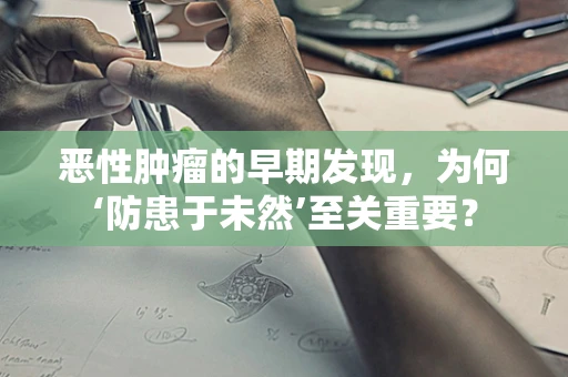 恶性肿瘤的早期发现，为何‘防患于未然’至关重要？
