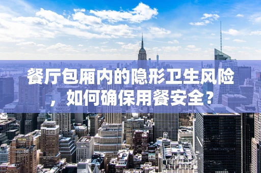 餐厅包厢内的隐形卫生风险，如何确保用餐安全？