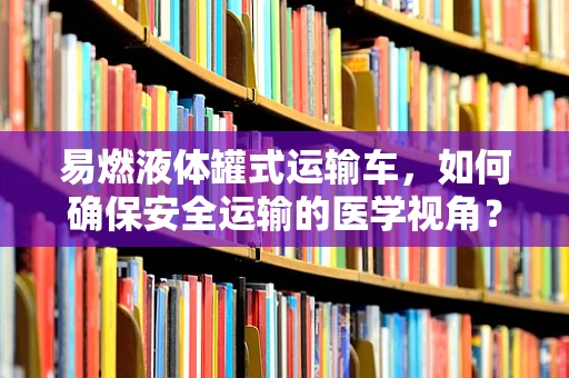 易燃液体罐式运输车，如何确保安全运输的医学视角？