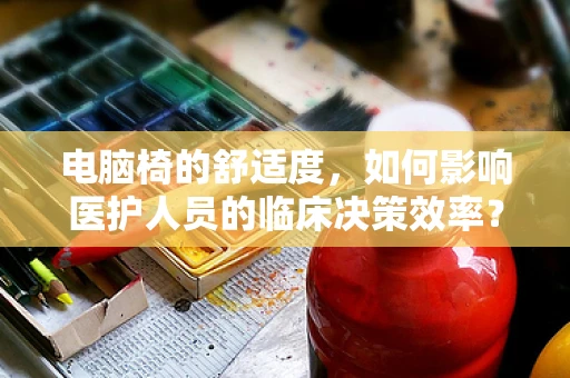 电脑椅的舒适度，如何影响医护人员的临床决策效率？