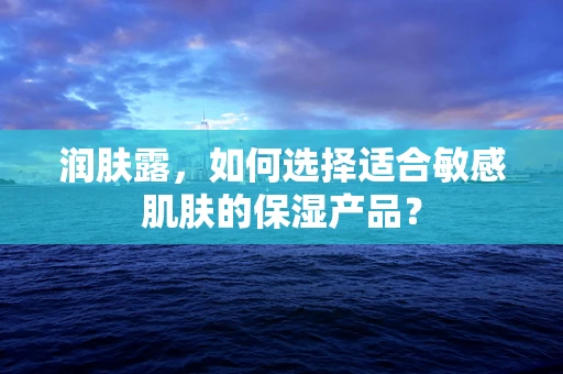 润肤露，如何选择适合敏感肌肤的保湿产品？