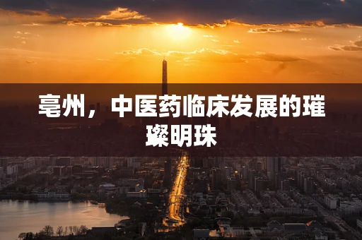 亳州，中医药临床发展的璀璨明珠
