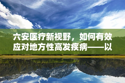 六安医疗新视野，如何有效应对地方性高发疾病——以六安地区儿童手足口病防控策略为例