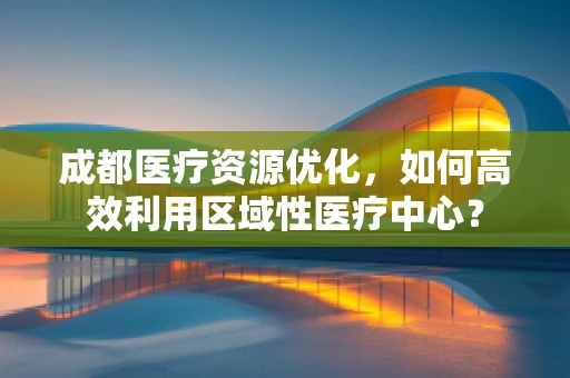 成都医疗资源优化，如何高效利用区域性医疗中心？