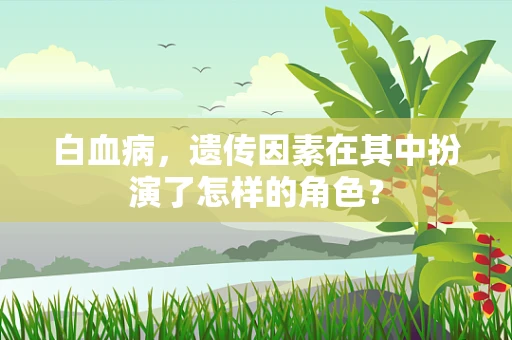 白血病，遗传因素在其中扮演了怎样的角色？