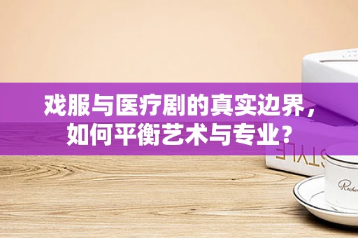 戏服与医疗剧的真实边界，如何平衡艺术与专业？
