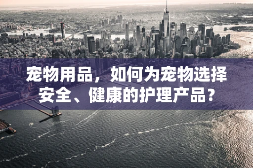 宠物用品，如何为宠物选择安全、健康的护理产品？