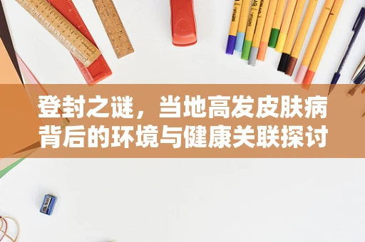 登封之谜，当地高发皮肤病背后的环境与健康关联探讨