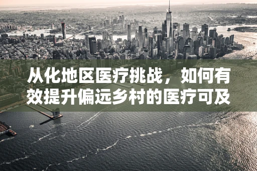 从化地区医疗挑战，如何有效提升偏远乡村的医疗可及性？