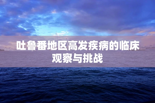 吐鲁番地区高发疾病的临床观察与挑战