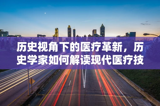 历史视角下的医疗革新，历史学家如何解读现代医疗技术的前世今生？