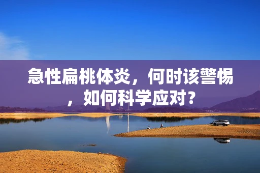 急性扁桃体炎，何时该警惕，如何科学应对？