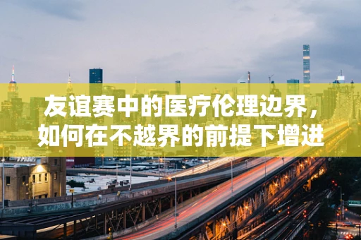 友谊赛中的医疗伦理边界，如何在不越界的前提下增进医患关系？