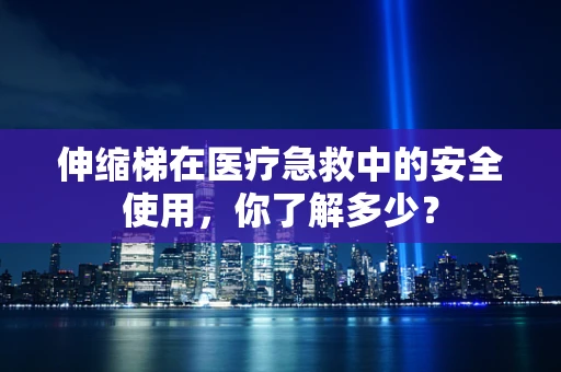 伸缩梯在医疗急救中的安全使用，你了解多少？