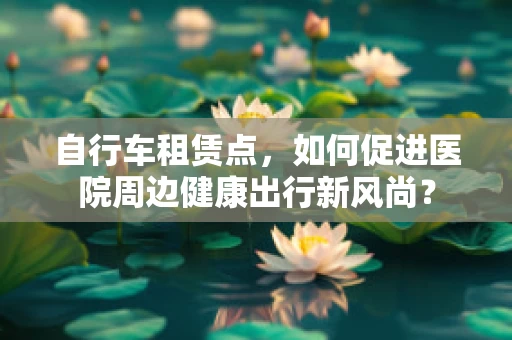 自行车租赁点，如何促进医院周边健康出行新风尚？